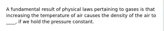 A fundamental result of physical laws pertaining to gases is that increasing the temperature of air causes the density of the air to ____, if we hold the pressure constant.