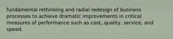 fundamental rethinking and radial redesign of business processes to achieve dramatic improvements in critical measures of performance such as cost, quality, service, and speed.