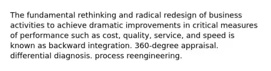 The fundamental rethinking and radical redesign of business activities to achieve dramatic improvements in critical measures of performance such as cost, quality, service, and speed is known as backward integration. 360-degree appraisal. differential diagnosis. process reengineering.