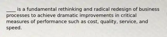 ____ is a fundamental rethinking and radical redesign of business processes to achieve dramatic improvements in critical measures of performance such as cost, quality, service, and speed.