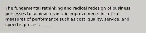 The fundamental rethinking and radical redesign of business processes to achieve dramatic improvements in critical measures of performance such as cost, quality, service, and speed is process ______.