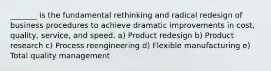 _______ is the fundamental rethinking and radical redesign of business procedures to achieve dramatic improvements in cost, quality, service, and speed. a) Product redesign b) Product research c) Process reengineering d) Flexible manufacturing e) Total quality management