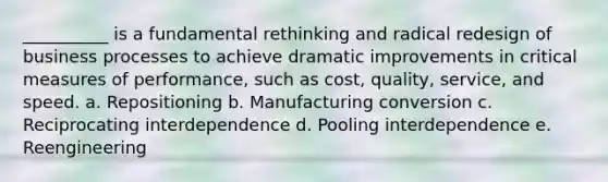 __________ is a fundamental rethinking and radical redesign of business processes to achieve dramatic improvements in critical measures of performance, such as cost, quality, service, and speed. a. Repositioning b. Manufacturing conversion c. Reciprocating interdependence d. Pooling interdependence e. Reengineering