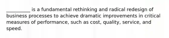 __________ is a fundamental rethinking and radical redesign of business processes to achieve dramatic improvements in critical measures of performance, such as cost, quality, service, and speed.