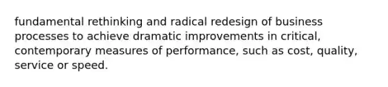 fundamental rethinking and radical redesign of business processes to achieve dramatic improvements in critical, contemporary measures of performance, such as cost, quality, service or speed.