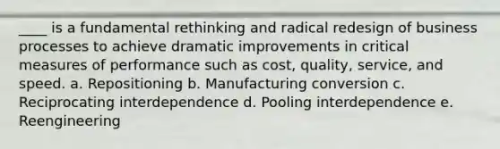 ____ is a fundamental rethinking and radical redesign of business processes to achieve dramatic improvements in critical measures of performance such as cost, quality, service, and speed. a. Repositioning b. Manufacturing conversion c. Reciprocating interdependence d. Pooling interdependence e. Reengineering