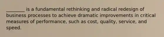 ________ is a fundamental rethinking and radical redesign of business processes to achieve dramatic improvements in critical measures of performance, such as cost, quality, service, and speed.