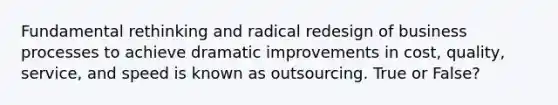 Fundamental rethinking and radical redesign of business processes to achieve dramatic improvements in cost, quality, service, and speed is known as outsourcing. True or False?