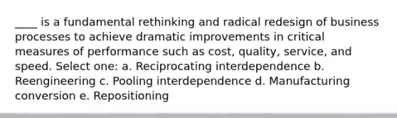 ____ is a fundamental rethinking and radical redesign of business processes to achieve dramatic improvements in critical measures of performance such as cost, quality, service, and speed. Select one: a. Reciprocating interdependence b. Reengineering c. Pooling interdependence d. Manufacturing conversion e. Repositioning