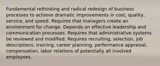 Fundamental rethinking and radical redesign of business processes to achieve dramatic improvements in cost, quality, service, and speed. Requires that managers create an environment for change. Depends on effective leadership and communication processes. Requires that administrative systems be reviewed and modified. Requires recruiting, selection, job descriptions, training, career planning, performance appraisal, compensation, labor relations of potentially all involved employees.