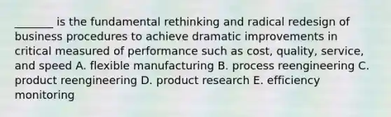 _______ is the fundamental rethinking and radical redesign of business procedures to achieve dramatic improvements in critical measured of performance such as cost, quality, service, and speed A. flexible manufacturing B. process reengineering C. product reengineering D. product research E. efficiency monitoring