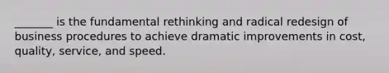 _______ is the fundamental rethinking and radical redesign of business procedures to achieve dramatic improvements in cost, quality, service, and speed.