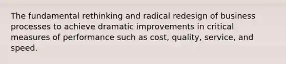 The fundamental rethinking and radical redesign of business processes to achieve dramatic improvements in critical measures of performance such as cost, quality, service, and speed.