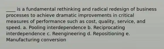 ____ is a fundamental rethinking and radical redesign of business processes to achieve dramatic improvements in critical measures of performance such as cost, quality, service, and speed. a. Pooling interdependence b. Reciprocating interdependence c. Reengineering d. Repositioning e. Manufacturing conversion