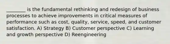 ________ is the fundamental rethinking and redesign of business processes to achieve improvements in critical measures of performance such as cost, quality, service, speed, and customer satisfaction. A) Strategy B) Customer perspective C) Learning and growth perspective D) Reengineering