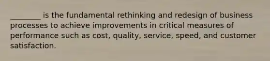 ________ is the fundamental rethinking and redesign of business processes to achieve improvements in critical measures of performance such as cost, quality, service, speed, and customer satisfaction.