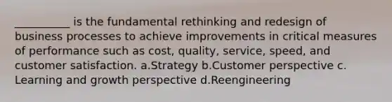 __________ is the fundamental rethinking and redesign of business processes to achieve improvements in critical measures of performance such as cost, quality, service, speed, and customer satisfaction. ​a.​Strategy ​b.​Customer perspective ​c.​Learning and growth perspective ​d.​Reengineering