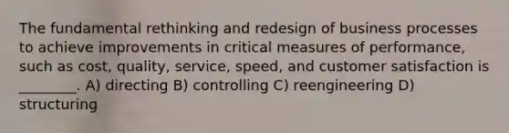 The fundamental rethinking and redesign of business processes to achieve improvements in critical measures of performance, such as cost, quality, service, speed, and customer satisfaction is ________. A) directing B) controlling C) reengineering D) structuring