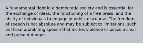 A fundamental right in a democratic society and is essential for the exchange of ideas, the functioning of a free press, and the ability of individuals to engage in public discourse. The freedom of speech is not absolute and may be subject to limitations, such as those prohibiting speech that incites violence or poses a clear and present danger.