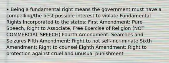 • Being a fundamental right means the government must have a compelling/the best possible interest to violate Fundamental Rights Incorporated to the states: First Amendment: Pure Speech, Right to Associate, Free Exercise of Religion (NOT COMMERCIAL SPEECH) Fourth Amendment: Searches and Seizures Fifth Amendment: Right to not self-incriminate Sixth Amendment: Right to counsel Eighth Amendment: Right to protection against cruel and unusual punishment