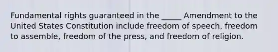 Fundamental rights guaranteed in the​ _____ Amendment to the United States Constitution include freedom of​ speech, freedom to​ assemble, freedom of the​ press, and freedom of religion.