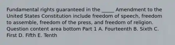 Fundamental rights guaranteed in the​ _____ Amendment to the United States Constitution include freedom of​ speech, freedom to​ assemble, freedom of the​ press, and freedom of religion. Question content area bottom Part 1 A. Fourteenth B. Sixth C. First D. Fifth E. Tenth