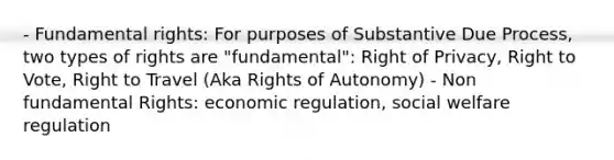 - Fundamental rights: For purposes of Substantive Due Process, two types of rights are "fundamental": Right of Privacy, Right to Vote, Right to Travel (Aka Rights of Autonomy) - Non fundamental Rights: economic regulation, social welfare regulation