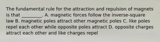 The fundamental rule for the attraction and repulsion of magnets is that _________. A. magnetic forces follow the inverse-square law B. magnetic poles attract other magnetic poles C. like poles repel each other while opposite poles attract D. opposite charges attract each other and like charges repel