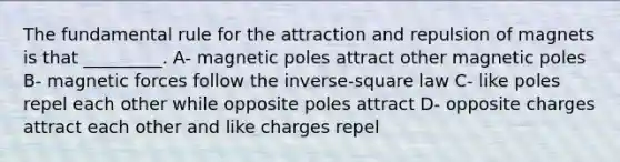 The fundamental rule for the attraction and repulsion of magnets is that _________. A- magnetic poles attract other magnetic poles B- magnetic forces follow the inverse-square law C- like poles repel each other while opposite poles attract D- opposite charges attract each other and like charges repel