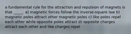 a fundamental rule for the attraction and repulsion of magnets is that _____. a) magnetic forces follow the inverse-square law b) magnetic poles attract other magnetic poles c) like poles repel each other while opposite poles attract d) opposite charges attract each other and like charges repel