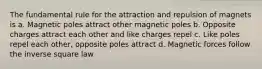 The fundamental rule for the attraction and repulsion of magnets is a. Magnetic poles attract other magnetic poles b. Opposite charges attract each other and like charges repel c. Like poles repel each other, opposite poles attract d. Magnetic forces follow the inverse square law