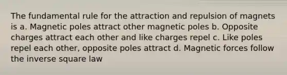 The fundamental rule for the attraction and repulsion of magnets is a. Magnetic poles attract other magnetic poles b. Opposite charges attract each other and like charges repel c. Like poles repel each other, opposite poles attract d. Magnetic forces follow the inverse square law