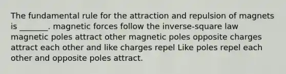 The fundamental rule for the attraction and repulsion of magnets is _______. magnetic forces follow the inverse-square law magnetic poles attract other magnetic poles opposite charges attract each other and like charges repel Like poles repel each other and opposite poles attract.