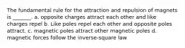 The fundamental rule for the attraction and repulsion of magnets is _______. a. opposite charges attract each other and like charges repel b. Like poles repel each other and opposite poles attract. c. magnetic poles attract other magnetic poles d. magnetic forces follow the inverse-square law