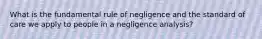 What is the fundamental rule of negligence and the standard of care we apply to people in a negligence analysis?