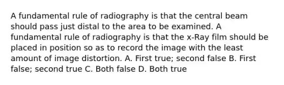 A fundamental rule of radiography is that the central beam should pass just distal to the area to be examined. A fundamental rule of radiography is that the x-Ray film should be placed in position so as to record the image with the least amount of image distortion. A. First true; second false B. First false; second true C. Both false D. Both true