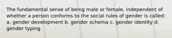 The fundamental sense of being male or female, independent of whether a person conforms to the social rules of gender is called: a. gender development b. gender schema c. gender identity d. gender typing