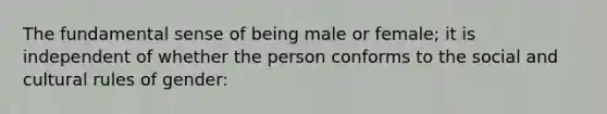 The fundamental sense of being male or female; it is independent of whether the person conforms to the social and cultural rules of gender: