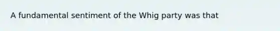 A fundamental sentiment of the Whig party was that