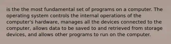 is the the most fundamental set of programs on a computer. The operating system controls the internal operations of the computer's hardware, manages all the devices connected to the computer, allows data to be saved to and retrieved from storage devices, and allows other programs to run on the computer.