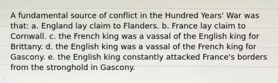 A fundamental source of conflict in the Hundred Years' War was that: a. England lay claim to Flanders. b. France lay claim to Cornwall. c. the French king was a vassal of the English king for Brittany. d. the English king was a vassal of the French king for Gascony. e. the English king constantly attacked France's borders from the stronghold in Gascony.