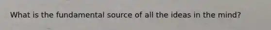 What is the fundamental source of all the ideas in the mind?