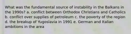 What was the fundamental source of instability in the Balkans in the 1990s? a. conflict between Orthodox Christians and Catholics b. conflict over supplies of petroleum c. the poverty of the region d. the breakup of Yugoslavia in 1991 e. German and Italian ambitions in the area