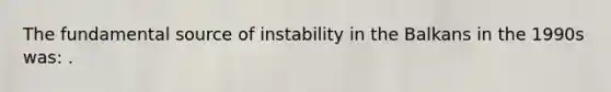 The fundamental source of instability in the Balkans in the 1990s was: .