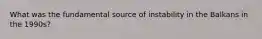 What was the fundamental source of instability in the Balkans in the 1990s?