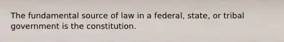 The fundamental source of law in a federal, state, or tribal government is the constitution.