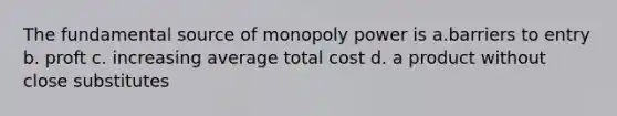 The fundamental source of monopoly power is a.barriers to entry b. proft c. increasing average total cost d. a product without close substitutes