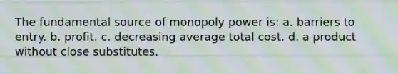 The fundamental source of monopoly power is: a. barriers to entry. b. profit. c. decreasing average total cost. d. a product without close substitutes.