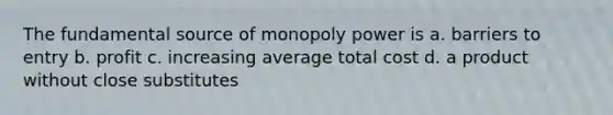 The fundamental source of monopoly power is a. barriers to entry b. profit c. increasing average total cost d. a product without close substitutes