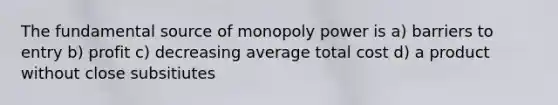 The fundamental source of monopoly power is a) barriers to entry b) profit c) decreasing average total cost d) a product without close subsitiutes